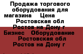 Продажа торгового оборудования для магазина  › Цена ­ 150 000 - Ростовская обл., Ростов-на-Дону г. Бизнес » Оборудование   . Ростовская обл.,Ростов-на-Дону г.